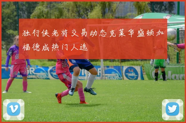 独行侠老将交易动态克莱华盛顿加福德成热门人选
