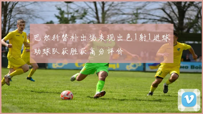 巴尔科替补出场表现出色1射1进球助球队获胜获高分评价