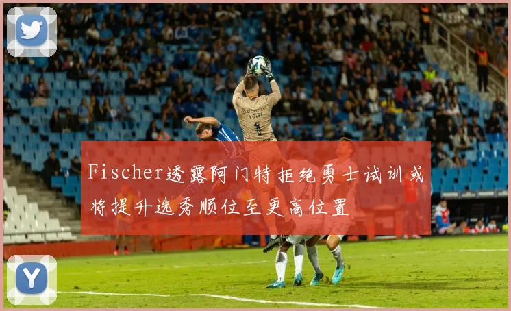 Fischer透露阿门特拒绝勇士试训或将提升选秀顺位至更高位置