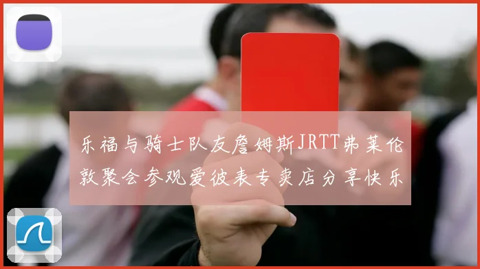 乐福与骑士队友詹姆斯JRTT弗莱伦敦聚会参观爱彼表专卖店分享快乐时光
